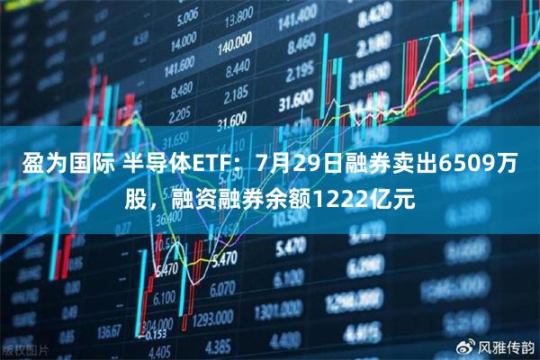 盈为国际 半导体ETF：7月29日融券卖出6509万股，融资融券余额1222亿元