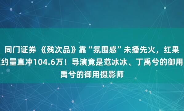 同门证券 《残次品》靠“氛围感”未播先火，红果平台预约量直冲104.6万！导演竟是范冰冰、丁禹兮的御用摄影师