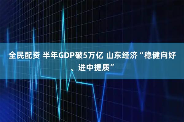 全民配资 半年GDP破5万亿 山东经济“稳健向好、进中提质”