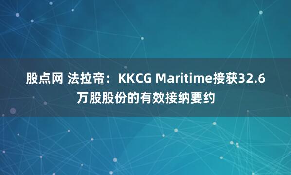 股点网 法拉帝：KKCG Maritime接获32.6万股股份的有效接纳要约