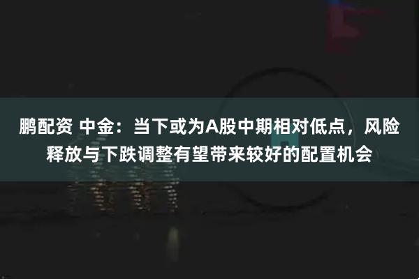 鹏配资 中金：当下或为A股中期相对低点，风险释放与下跌调整有望带来较好的配置机会