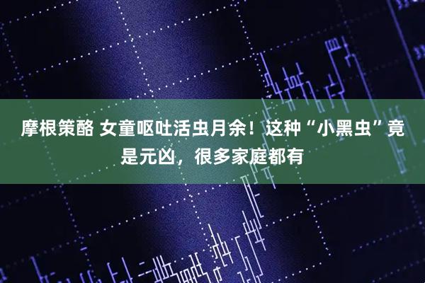 摩根策酪 女童呕吐活虫月余！这种“小黑虫”竟是元凶，很多家庭都有